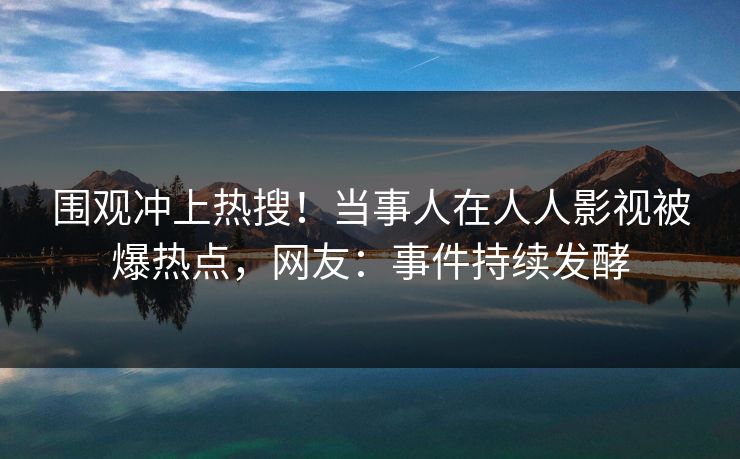 围观冲上热搜！当事人在人人影视被爆热点，网友：事件持续发酵