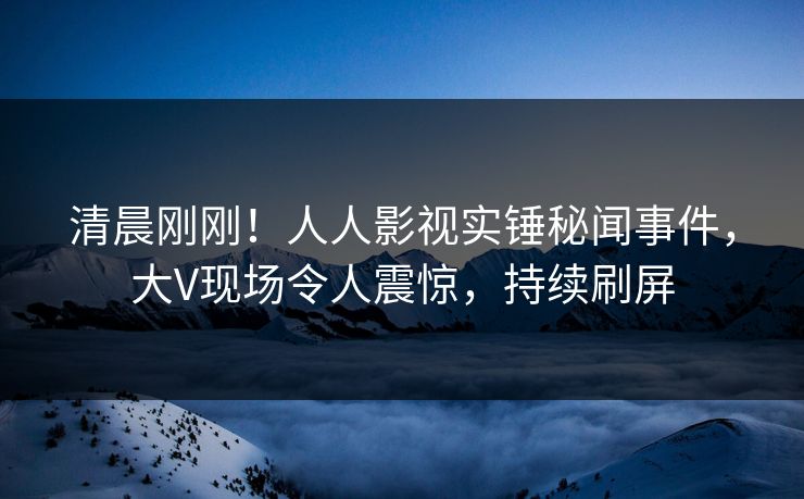 清晨刚刚！人人影视实锤秘闻事件，大V现场令人震惊，持续刷屏