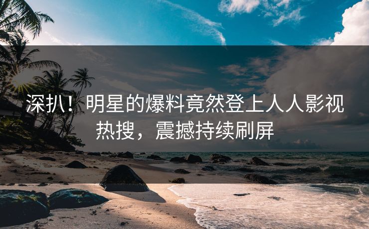 深扒！明星的爆料竟然登上人人影视热搜，震撼持续刷屏