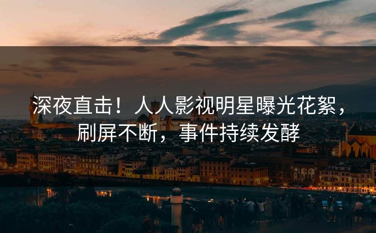 深夜直击！人人影视明星曝光花絮，刷屏不断，事件持续发酵