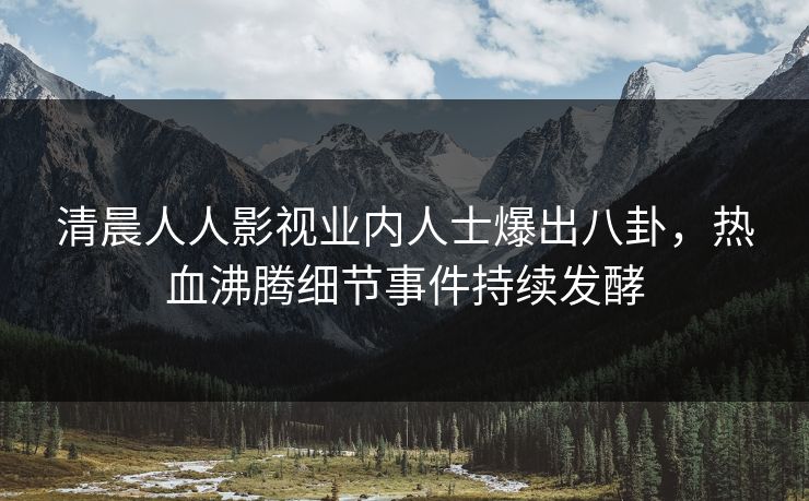 清晨人人影视业内人士爆出八卦，热血沸腾细节事件持续发酵