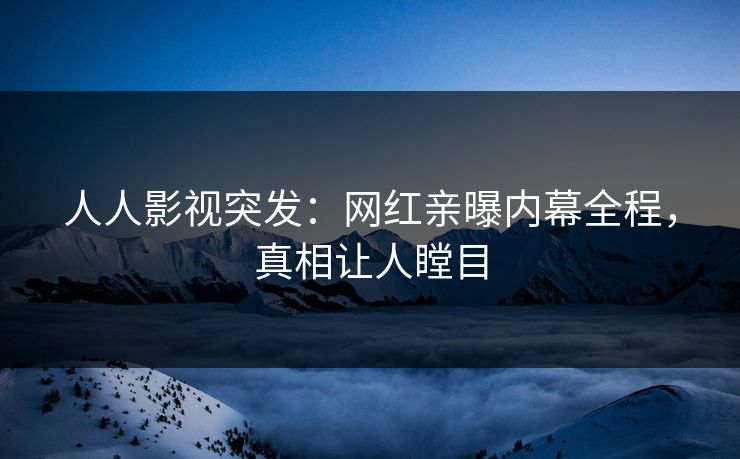 人人影视突发：网红亲曝内幕全程，真相让人瞠目