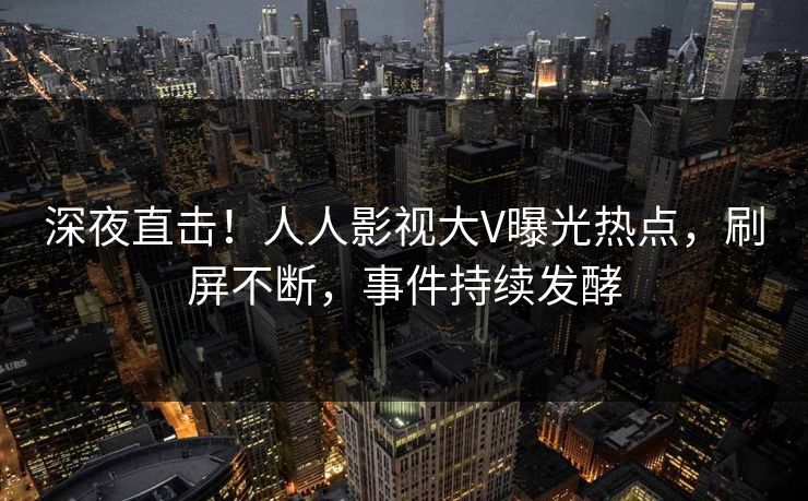 深夜直击！人人影视大V曝光热点，刷屏不断，事件持续发酵