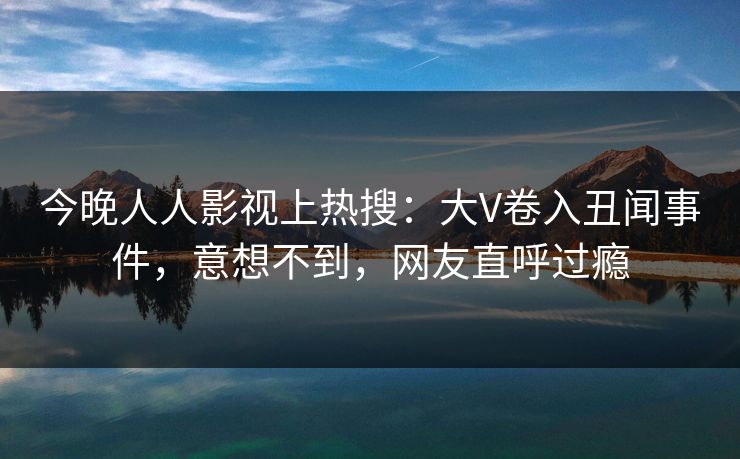 今晚人人影视上热搜：大V卷入丑闻事件，意想不到，网友直呼过瘾