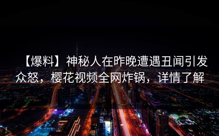 【爆料】神秘人在昨晚遭遇丑闻引发众怒，樱花视频全网炸锅，详情了解