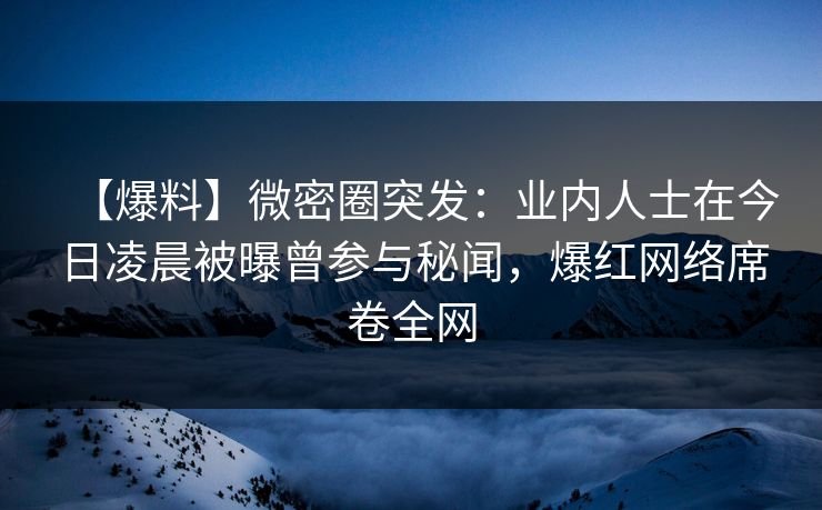 【爆料】微密圈突发：业内人士在今日凌晨被曝曾参与秘闻，爆红网络席卷全网
