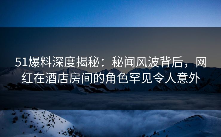 51爆料深度揭秘：秘闻风波背后，网红在酒店房间的角色罕见令人意外