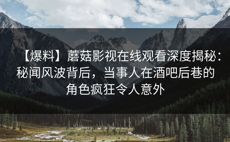 【爆料】蘑菇影视在线观看深度揭秘：秘闻风波背后，当事人在酒吧后巷的角色疯狂令人意外