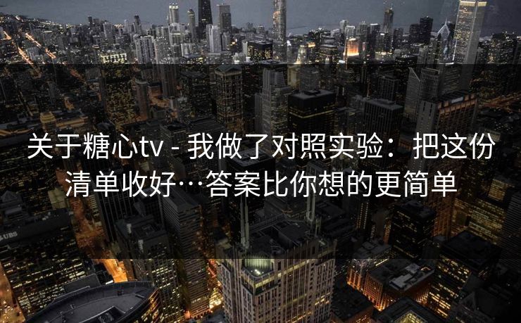 关于糖心tv - 我做了对照实验:把这份清单收好…答案比你想的更简单 关于糖心tv - 我做了对照实验:把这份清单收好…答案比你想的更简单