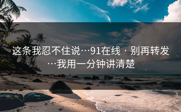 这条我忍不住说…91在线 · 别再转发…我用一分钟讲清楚 这条我忍不住说…91在线 · 别再转发…我用一分钟讲清楚