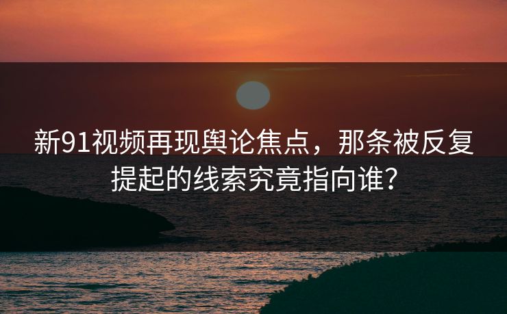 新91视频再现舆论焦点，那条被反复提起的线索究竟指向谁？