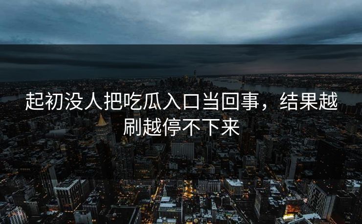 起初没人把吃瓜入口当回事，结果越刷越停不下来