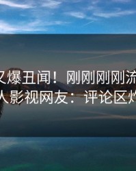 圈内人又爆丑闻！刚刚刚刚流出爆料，人人影视网友：评论区炸裂