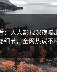 限时查看：人人影视深夜曝出热点震撼细节，全网热议不断