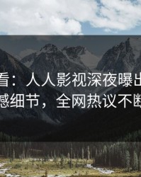 限时查看：人人影视深夜曝出八卦震撼细节，全网热议不断