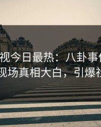 人人影视今日最热：八卦事件曝光，明星现场真相大白，引爆社交圈