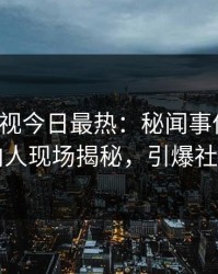 人人影视今日最热：秘闻事件曝光，圈内人现场揭秘，引爆社交圈