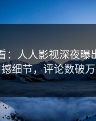 限时查看：人人影视深夜曝出内幕震撼细节，评论数破万
