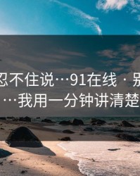 这条我忍不住说…91在线 · 别再转发…我用一分钟讲清楚