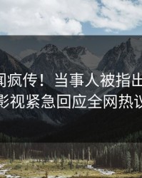 昨晚秘闻疯传！当事人被指出乎意料，人人影视紧急回应全网热议不断