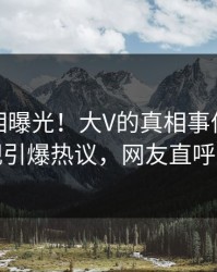 最新真相曝光！大V的真相事件在人人影视引爆热议，网友直呼过瘾
