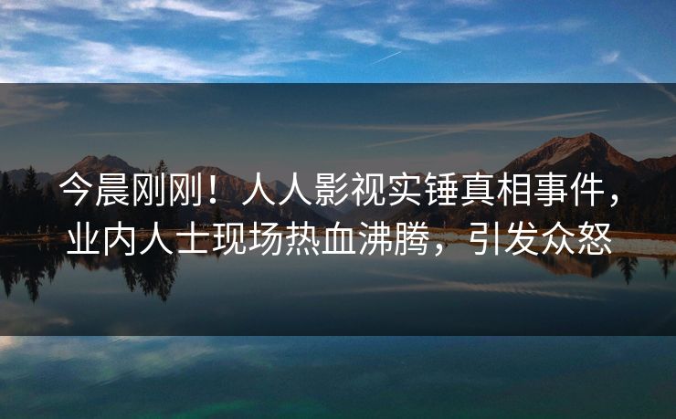 今晨刚刚！人人影视实锤真相事件，业内人士现场热血沸腾，引发众怒