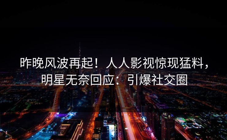 昨晚风波再起！人人影视惊现猛料，明星无奈回应：引爆社交圈