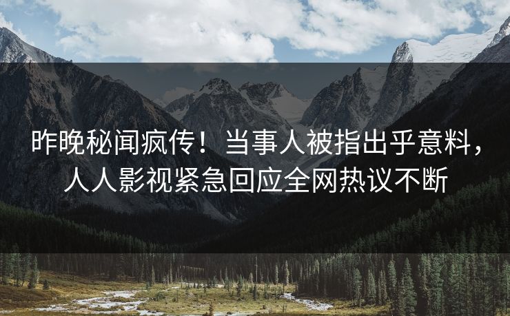 昨晚秘闻疯传！当事人被指出乎意料，人人影视紧急回应全网热议不断