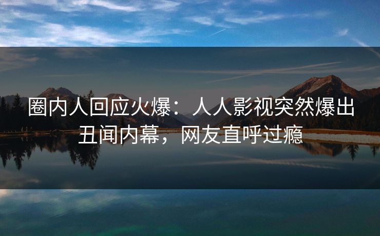圈内人回应火爆：人人影视突然爆出丑闻内幕，网友直呼过瘾