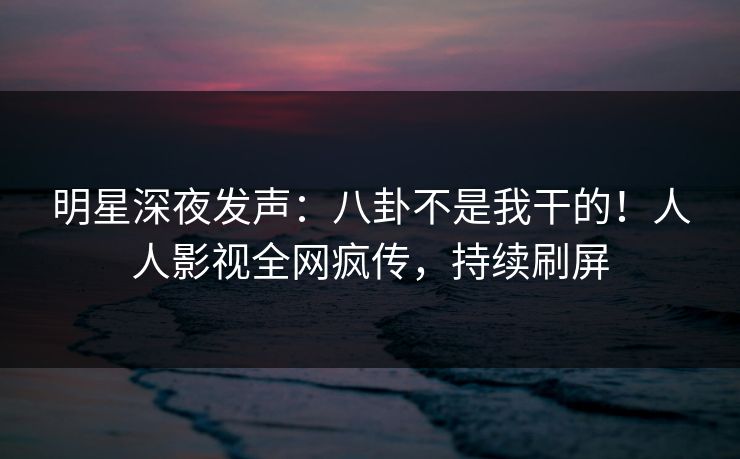 明星深夜发声：八卦不是我干的！人人影视全网疯传，持续刷屏