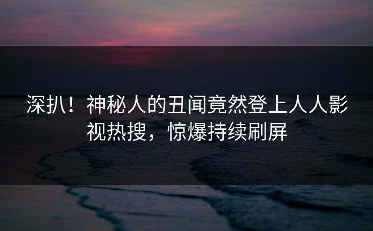 深扒！神秘人的丑闻竟然登上人人影视热搜，惊爆持续刷屏