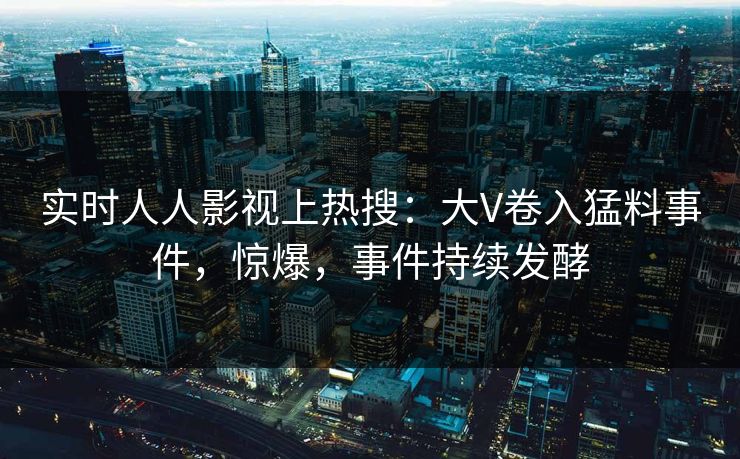 实时人人影视上热搜：大V卷入猛料事件，惊爆，事件持续发酵