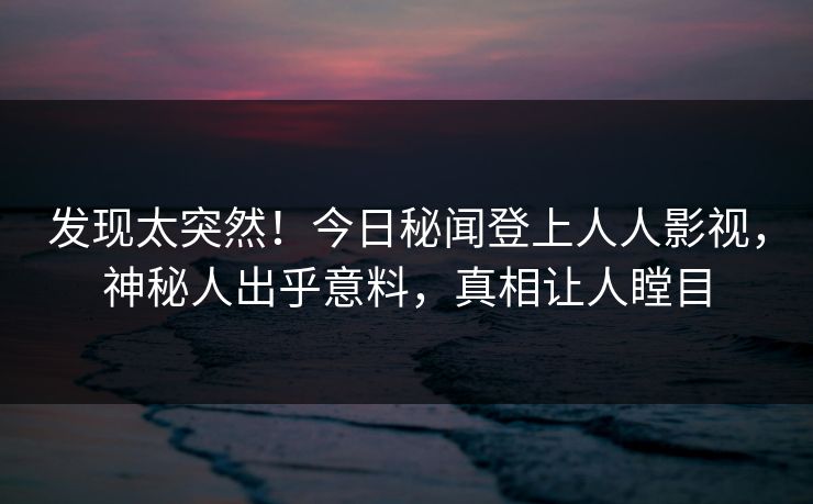 发现太突然！今日秘闻登上人人影视，神秘人出乎意料，真相让人瞠目