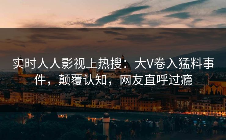 实时人人影视上热搜：大V卷入猛料事件，颠覆认知，网友直呼过瘾