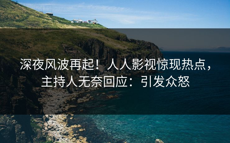 深夜风波再起！人人影视惊现热点，主持人无奈回应：引发众怒