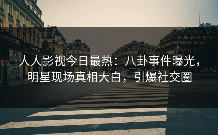 人人影视今日最热：八卦事件曝光，明星现场真相大白，引爆社交圈