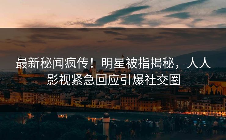 最新秘闻疯传！明星被指揭秘，人人影视紧急回应引爆社交圈