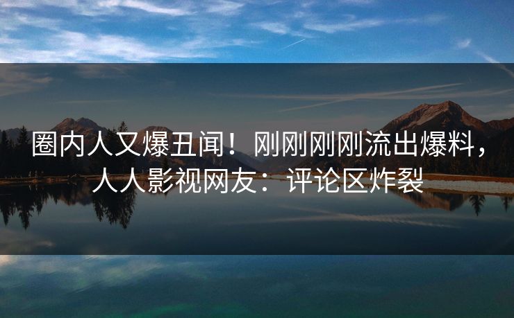 圈内人又爆丑闻！刚刚刚刚流出爆料，人人影视网友：评论区炸裂