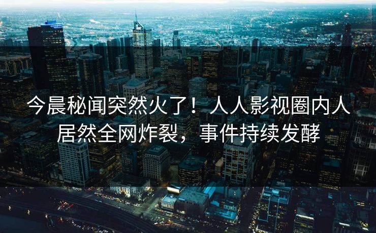今晨秘闻突然火了！人人影视圈内人居然全网炸裂，事件持续发酵