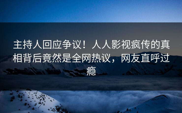 主持人回应争议！人人影视疯传的真相背后竟然是全网热议，网友直呼过瘾