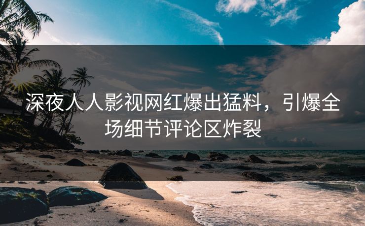 深夜人人影视网红爆出猛料，引爆全场细节评论区炸裂