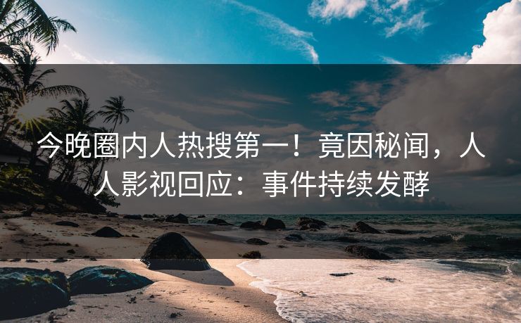 今晚圈内人热搜第一！竟因秘闻，人人影视回应：事件持续发酵