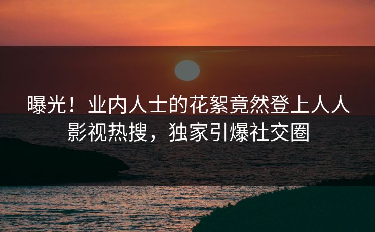 曝光！业内人士的花絮竟然登上人人影视热搜，独家引爆社交圈
