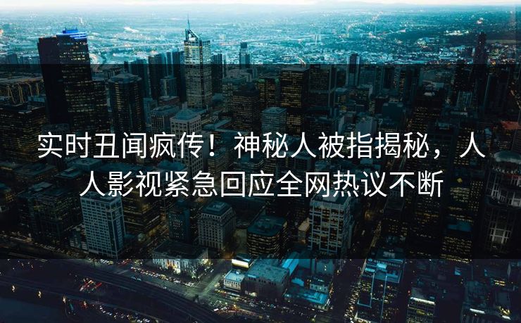 实时丑闻疯传！神秘人被指揭秘，人人影视紧急回应全网热议不断