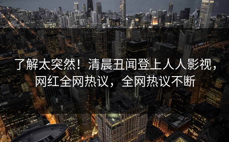了解太突然！清晨丑闻登上人人影视，网红全网热议，全网热议不断