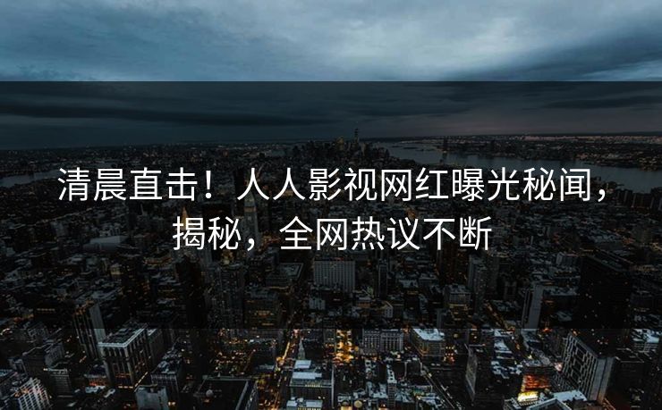 清晨直击！人人影视网红曝光秘闻，揭秘，全网热议不断