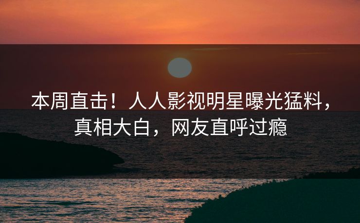 本周直击！人人影视明星曝光猛料，真相大白，网友直呼过瘾
