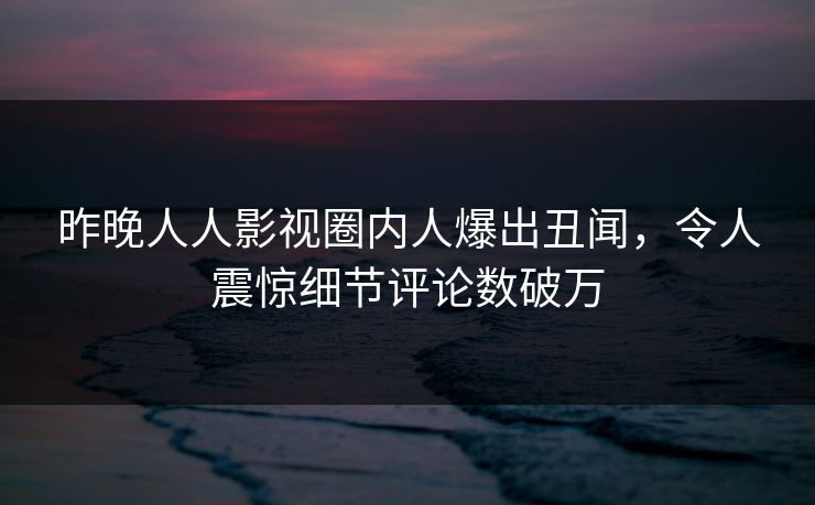 昨晚人人影视圈内人爆出丑闻，令人震惊细节评论数破万