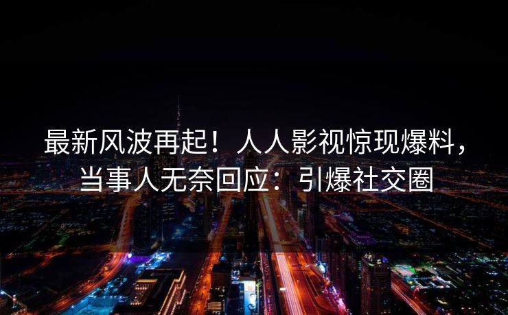 最新风波再起！人人影视惊现爆料，当事人无奈回应：引爆社交圈