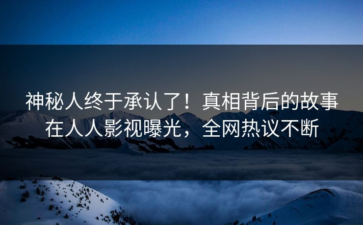神秘人终于承认了！真相背后的故事在人人影视曝光，全网热议不断